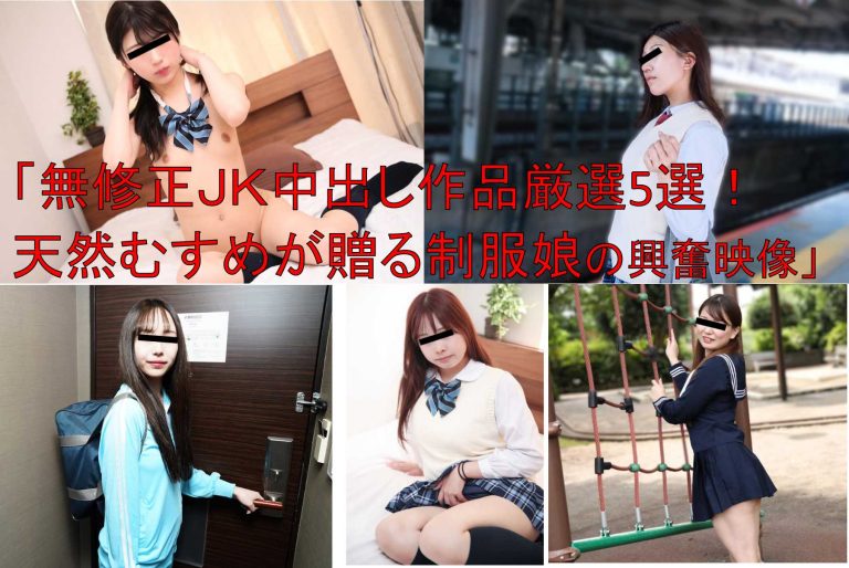 「無修正JK中出し作品厳選5選！天然むすめが贈る制服娘の興奮映像」